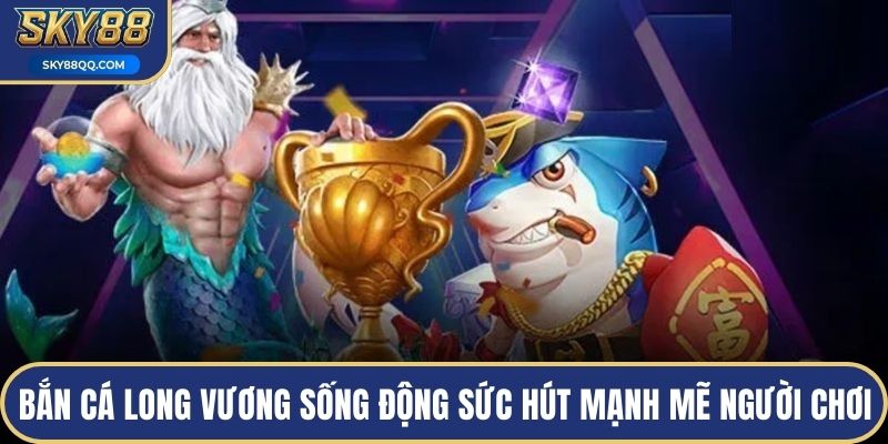 Bắn cá long vương sống động tạo sức hút mạnh mẽ người chơi